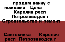 продам ванну с ножками › Цена ­ 4 500 - Карелия респ., Петрозаводск г. Строительство и ремонт » Сантехника   . Карелия респ.,Петрозаводск г.